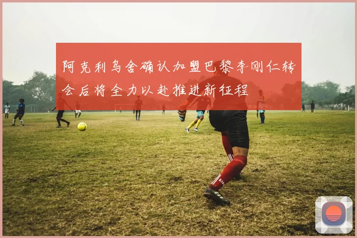 阿克利乌舍确认加盟巴黎李刚仁转会后将全力以赴推进新征程