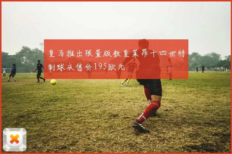 皇马推出限量版教皇莱昂十四世特制球衣售价195欧元