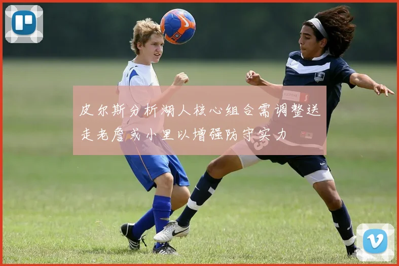 皮尔斯分析湖人核心组合需调整送走老詹或小里以增强防守实力