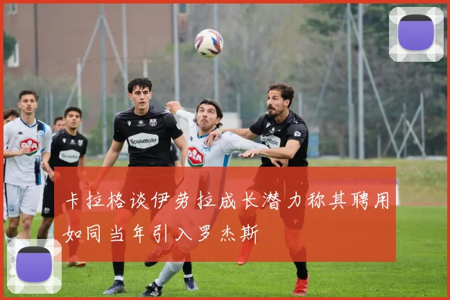 卡拉格谈伊劳拉成长潜力称其聘用如同当年引入罗杰斯