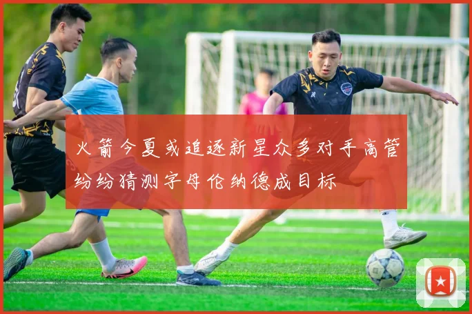 火箭今夏或追逐新星众多对手高管纷纷猜测字母伦纳德成目标
