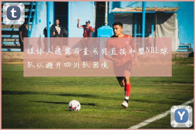 媒体人透露石奎或将直接加盟NBL球队以避开四川队困境