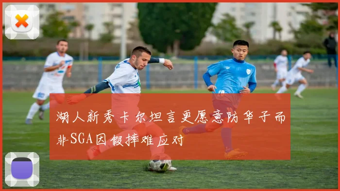 湖人新秀卡尔坦言更愿意防华子而非SGA因假摔难应对
