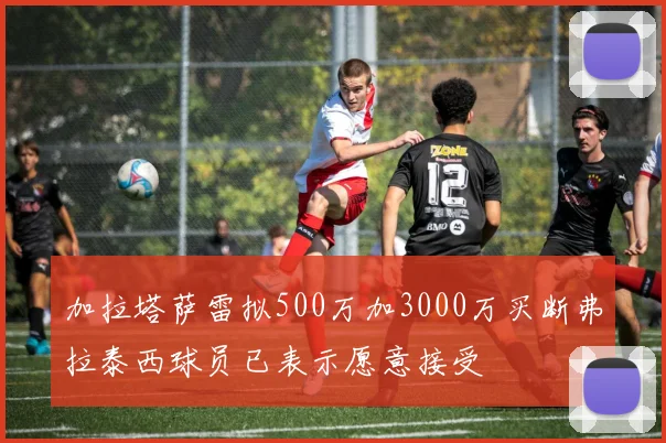 加拉塔萨雷拟500万加3000万买断弗拉泰西球员已表示愿意接受