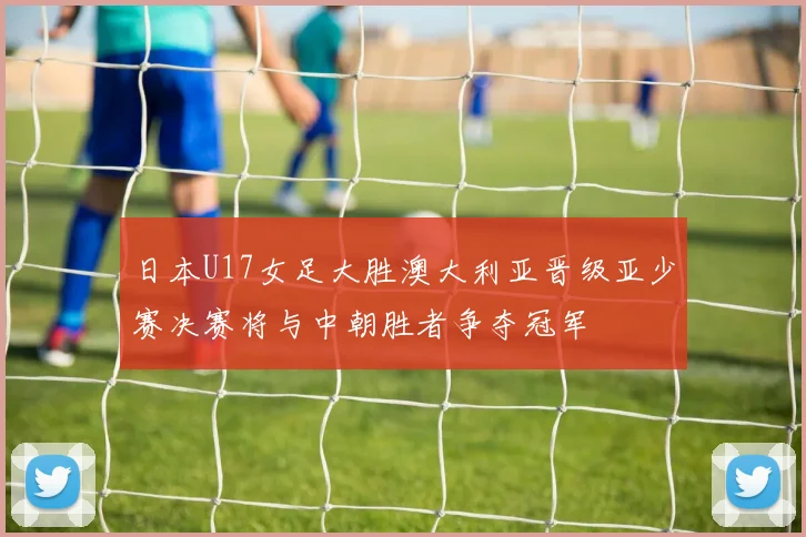 日本U17女足大胜澳大利亚晋级亚少赛决赛将与中朝胜者争夺冠军