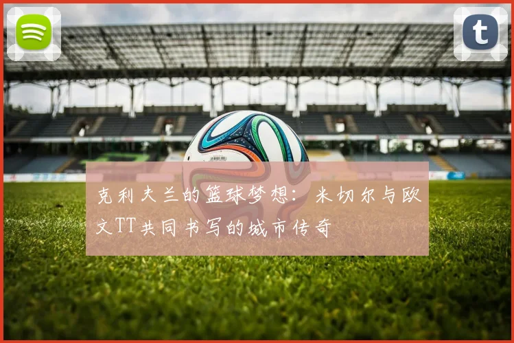 克利夫兰的篮球梦想：米切尔与欧文TT共同书写的城市传奇