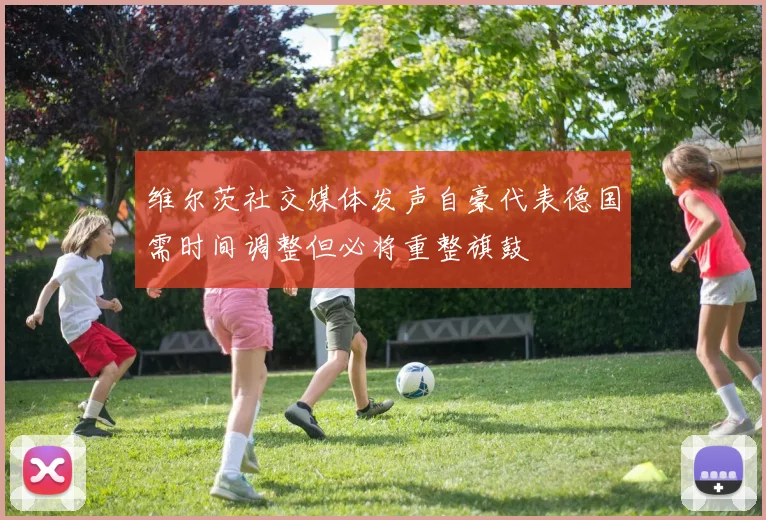 维尔茨社交媒体发声自豪代表德国需时间调整但必将重整旗鼓