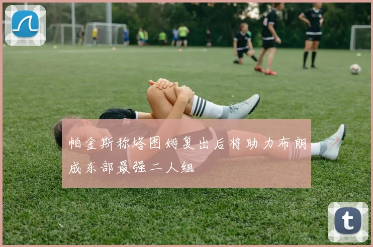 帕金斯称塔图姆复出后将助力布朗成东部最强二人组