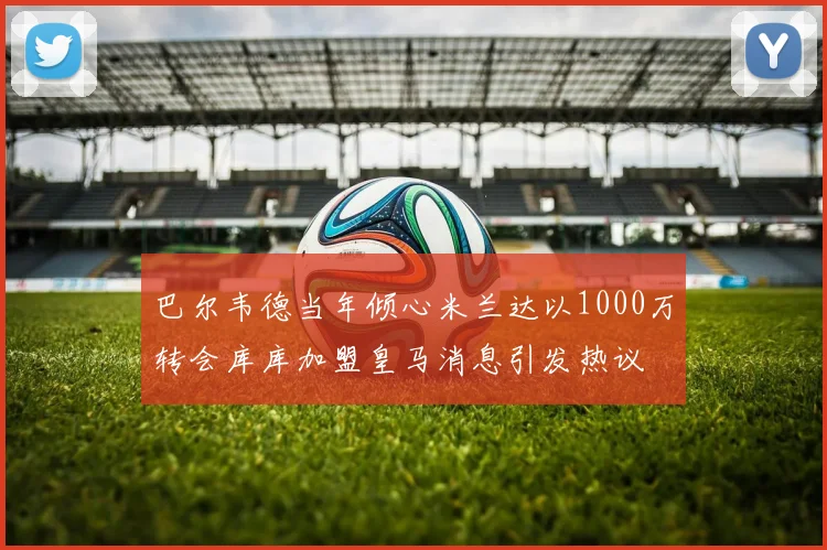巴尔韦德当年倾心米兰达以1000万转会库库加盟皇马消息引发热议