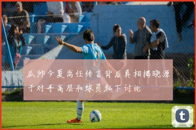 瓜帅今夏离任传言背后真相揭晓源于对手高层和球员私下讨论