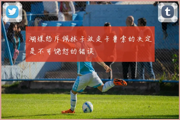 湖媒怒斥佩林卡放走卡鲁索的决定是不可饶恕的错误