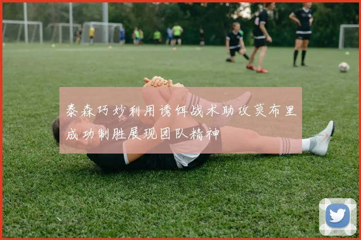 泰森巧妙利用诱饵战术助攻莫布里成功制胜展现团队精神