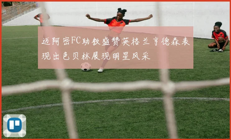 迈阿密FC助教盛赞英格兰亨德森表现出色贝林展现明星风采