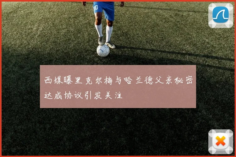 西媒曝里克尔梅与哈兰德父亲秘密达成协议引发关注