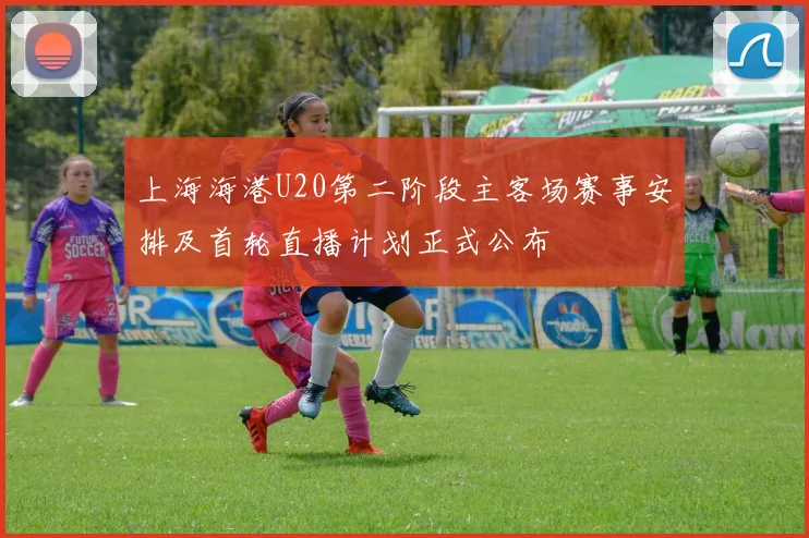 上海海港U20第二阶段主客场赛事安排及首轮直播计划正式公布
