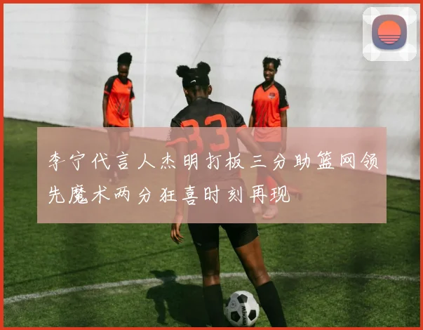 李宁代言人杰明打板三分助篮网领先魔术两分狂喜时刻再现